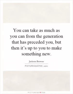 You can take as much as you can from the generation that has preceded you, but then it’s up to you to make something new Picture Quote #1