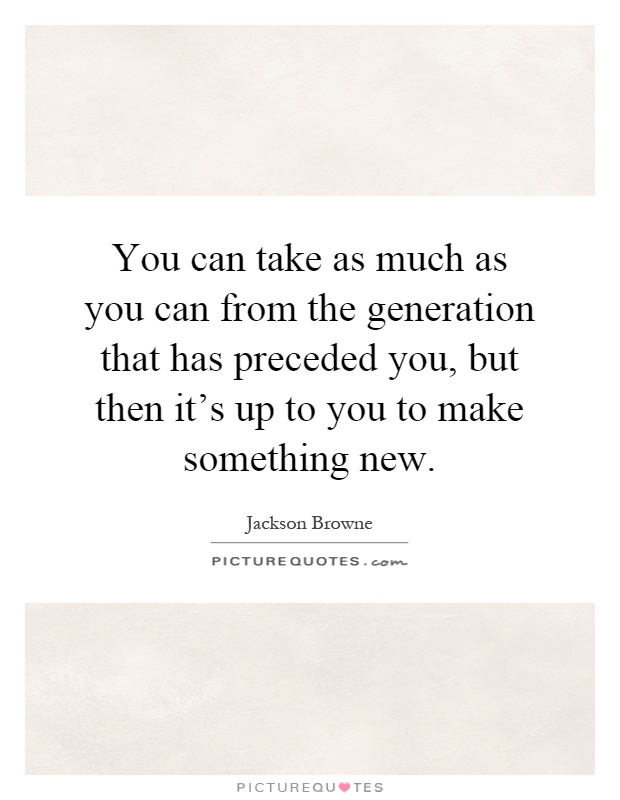 You can take as much as you can from the generation that has preceded you, but then it's up to you to make something new Picture Quote #1