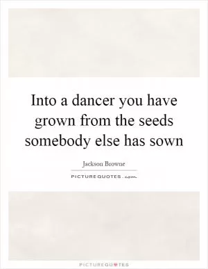 Into a dancer you have grown from the seeds somebody else has sown Picture Quote #1