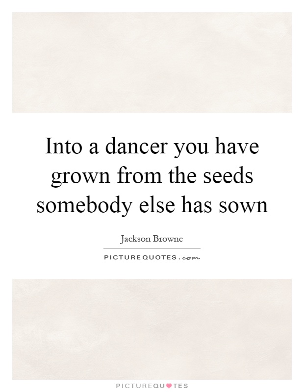 Into a dancer you have grown from the seeds somebody else has sown Picture Quote #1