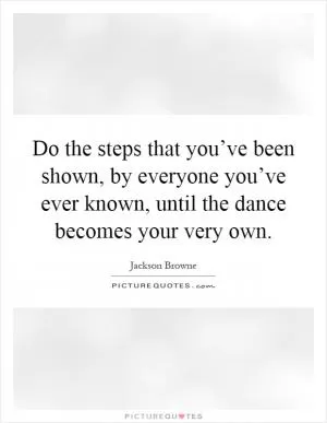 Do the steps that you’ve been shown, by everyone you’ve ever known, until the dance becomes your very own Picture Quote #1