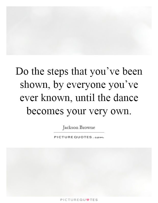Do the steps that you've been shown, by everyone you've ever known, until the dance becomes your very own Picture Quote #1