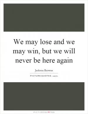 We may lose and we may win, but we will never be here again Picture Quote #1