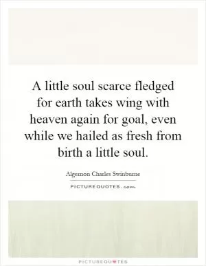 A little soul scarce fledged for earth takes wing with heaven again for goal, even while we hailed as fresh from birth a little soul Picture Quote #1