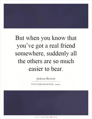 But when you know that you’ve got a real friend somewhere, suddenly all the others are so much easier to bear Picture Quote #1