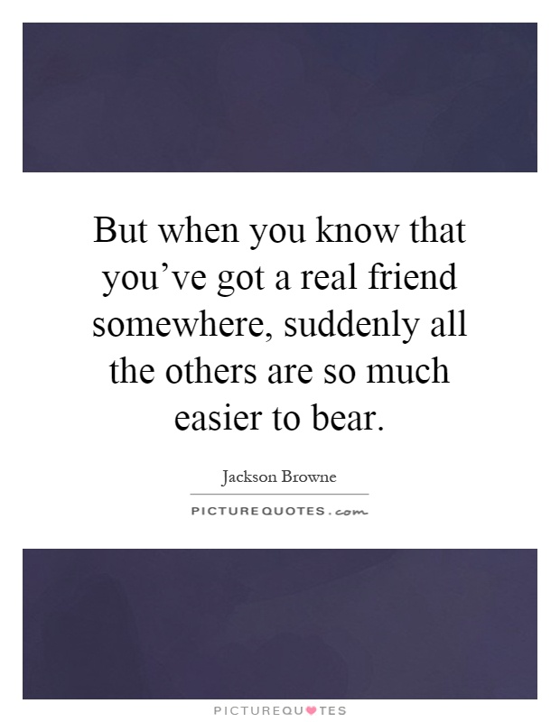 But when you know that you've got a real friend somewhere, suddenly all the others are so much easier to bear Picture Quote #1