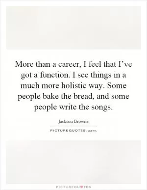 More than a career, I feel that I’ve got a function. I see things in a much more holistic way. Some people bake the bread, and some people write the songs Picture Quote #1