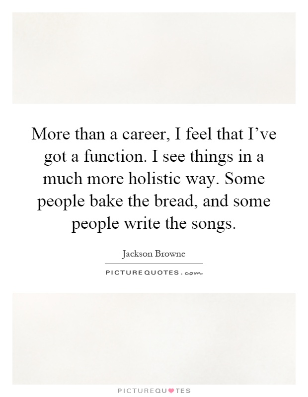 More than a career, I feel that I've got a function. I see things in a much more holistic way. Some people bake the bread, and some people write the songs Picture Quote #1