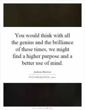 You would think with all the genius and the brilliance of these times, we might find a higher purpose and a better use of mind Picture Quote #1