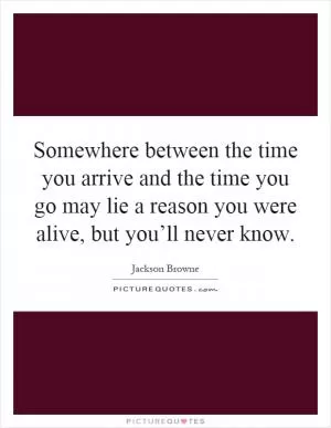 Somewhere between the time you arrive and the time you go may lie a reason you were alive, but you’ll never know Picture Quote #1