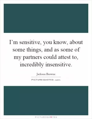 I’m sensitive, you know, about some things, and as some of my partners could attest to, incredibly insensitive Picture Quote #1