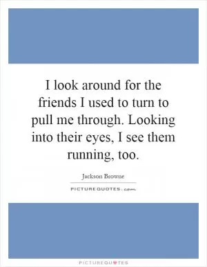 I look around for the friends I used to turn to pull me through. Looking into their eyes, I see them running, too Picture Quote #1