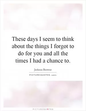 These days I seem to think about the things I forgot to do for you and all the times I had a chance to Picture Quote #1