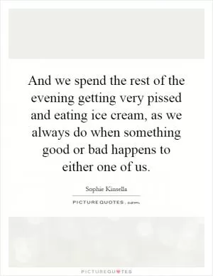And we spend the rest of the evening getting very pissed and eating ice cream, as we always do when something good or bad happens to either one of us Picture Quote #1