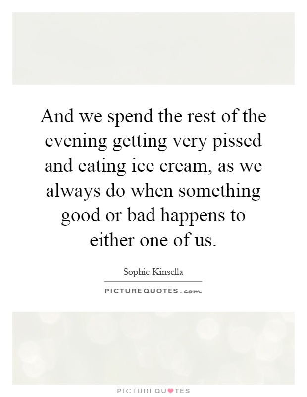 And we spend the rest of the evening getting very pissed and eating ice cream, as we always do when something good or bad happens to either one of us Picture Quote #1
