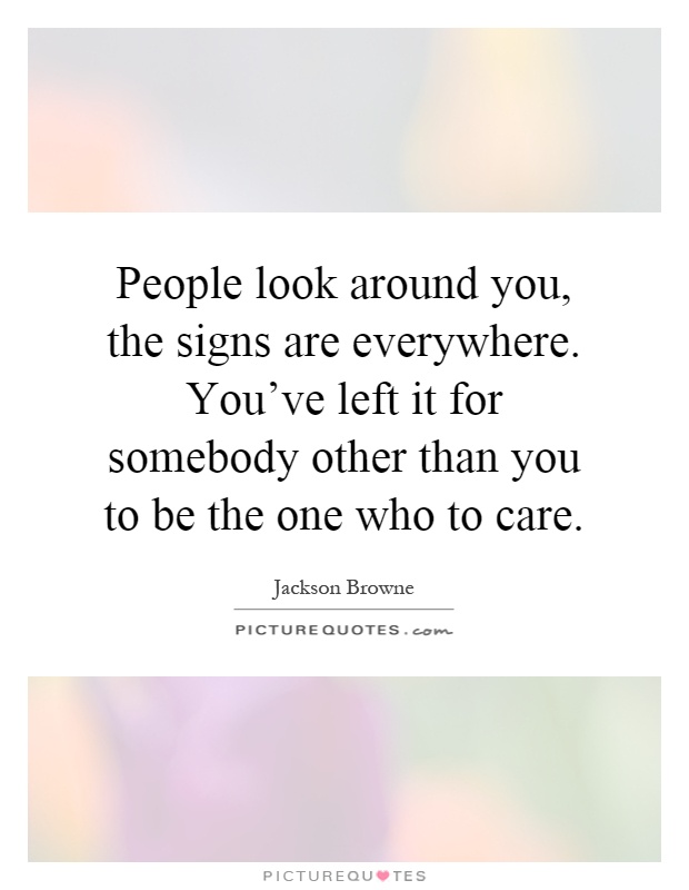 People look around you, the signs are everywhere. You've left it for somebody other than you to be the one who to care Picture Quote #1