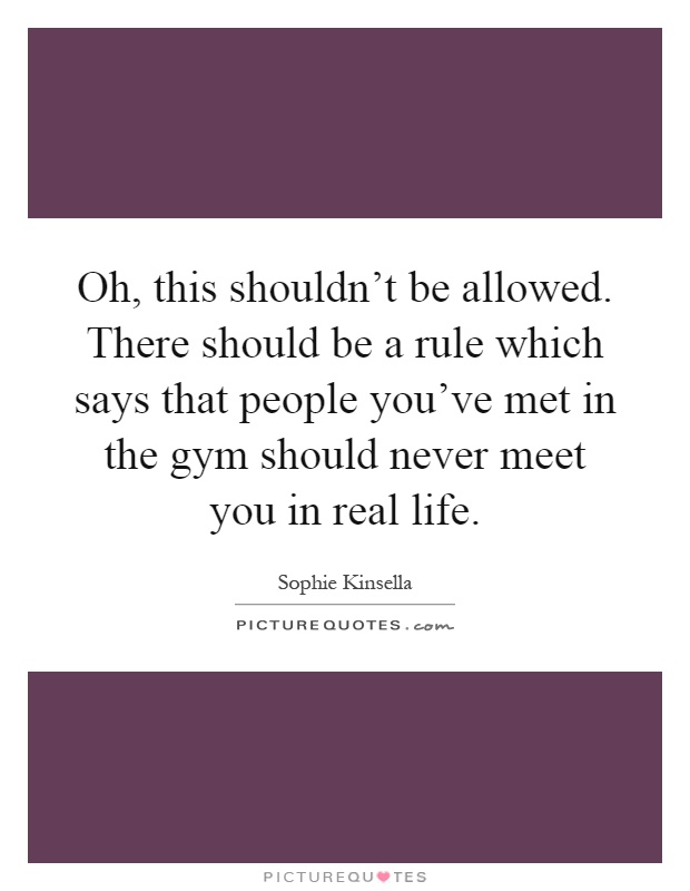 Oh, this shouldn't be allowed. There should be a rule which says that people you've met in the gym should never meet you in real life Picture Quote #1