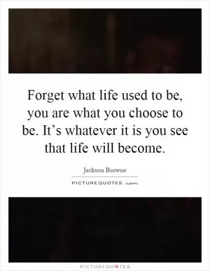 Forget what life used to be, you are what you choose to be. It’s whatever it is you see that life will become Picture Quote #1