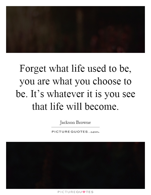 Forget what life used to be, you are what you choose to be. It's whatever it is you see that life will become Picture Quote #1