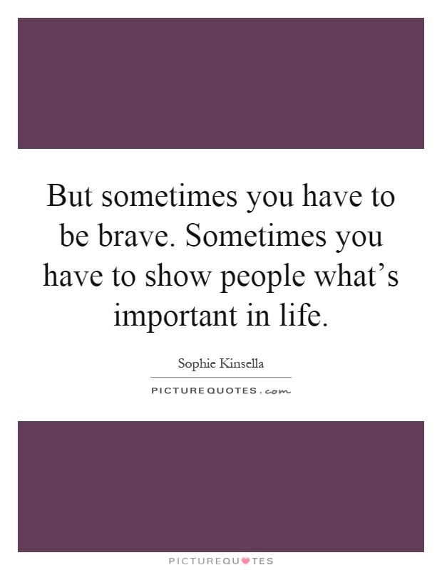 But sometimes you have to be brave. Sometimes you have to show people what's important in life Picture Quote #1
