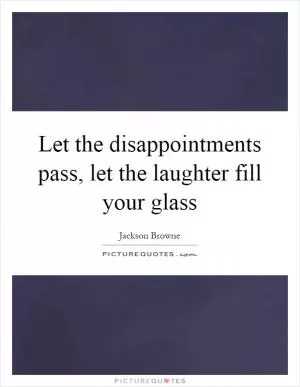 Let the disappointments pass, let the laughter fill your glass Picture Quote #1