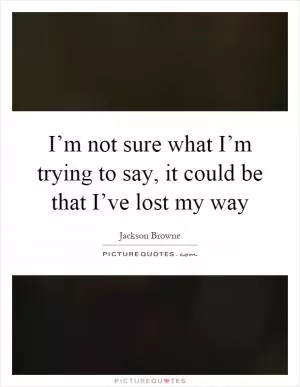 I’m not sure what I’m trying to say, it could be that I’ve lost my way Picture Quote #1