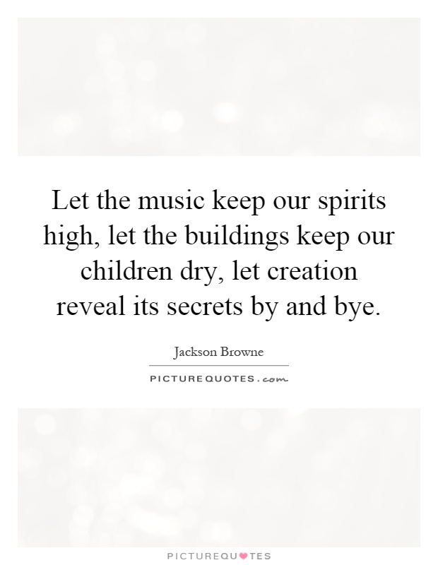 Let the music keep our spirits high, let the buildings keep our children dry, let creation reveal its secrets by and bye Picture Quote #1
