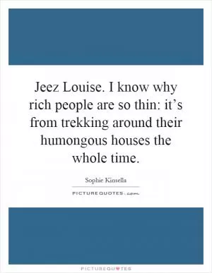 Jeez Louise. I know why rich people are so thin: it’s from trekking around their humongous houses the whole time Picture Quote #1