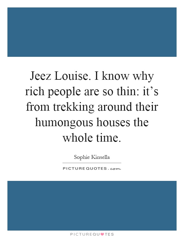 Jeez Louise. I know why rich people are so thin: it's from trekking around their humongous houses the whole time Picture Quote #1