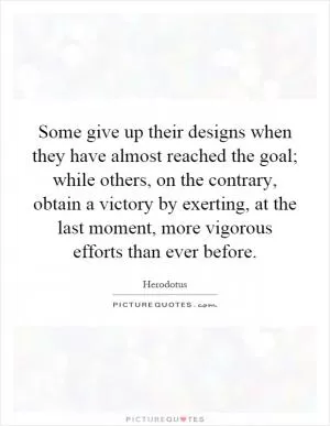 Some give up their designs when they have almost reached the goal; while others, on the contrary, obtain a victory by exerting, at the last moment, more vigorous efforts than ever before Picture Quote #1