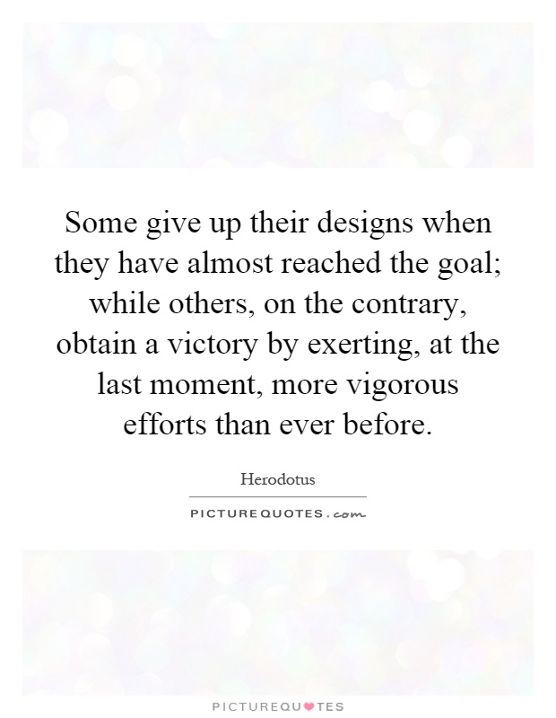 Some give up their designs when they have almost reached the goal; while others, on the contrary, obtain a victory by exerting, at the last moment, more vigorous efforts than ever before Picture Quote #1