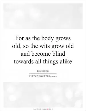 For as the body grows old, so the wits grow old and become blind towards all things alike Picture Quote #1