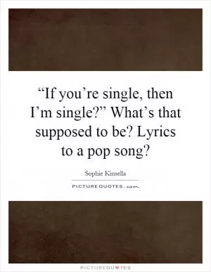 “If you’re single, then I’m single?” What’s that supposed to be? Lyrics to a pop song? Picture Quote #1
