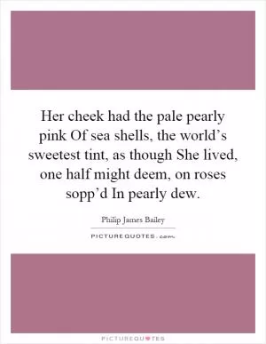 Her cheek had the pale pearly pink Of sea shells, the world’s sweetest tint, as though She lived, one half might deem, on roses sopp’d In pearly dew Picture Quote #1