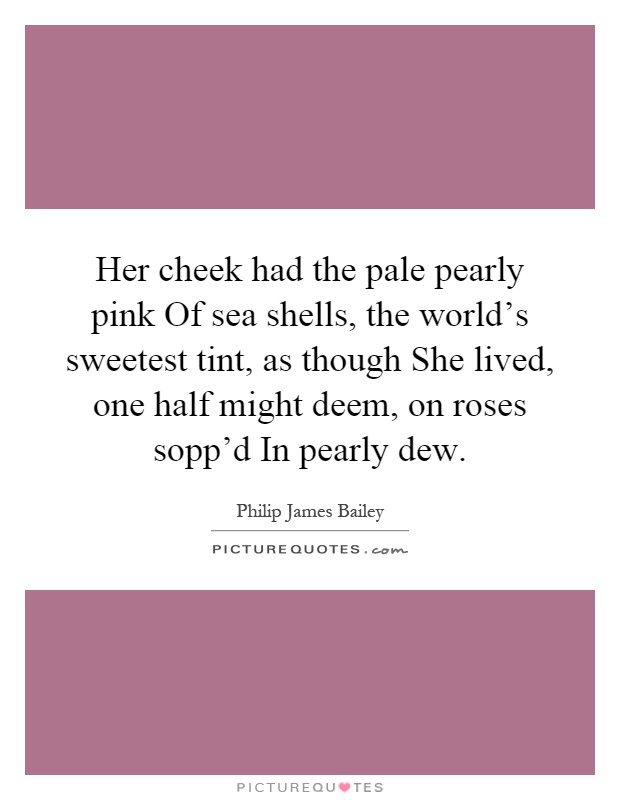 Her cheek had the pale pearly pink Of sea shells, the world's sweetest tint, as though She lived, one half might deem, on roses sopp'd In pearly dew Picture Quote #1