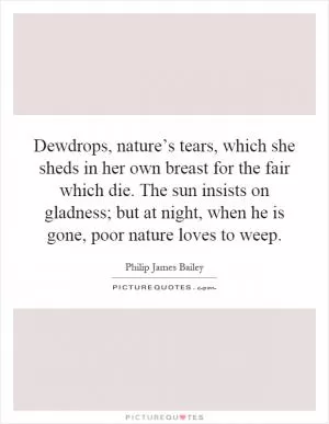 Dewdrops, nature’s tears, which she sheds in her own breast for the fair which die. The sun insists on gladness; but at night, when he is gone, poor nature loves to weep Picture Quote #1