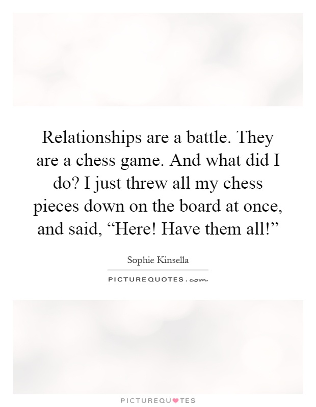 Relationships are a battle. They are a chess game. And what did I do? I just threw all my chess pieces down on the board at once, and said, “Here! Have them all!” Picture Quote #1