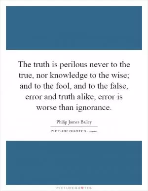 The truth is perilous never to the true, nor knowledge to the wise; and to the fool, and to the false, error and truth alike, error is worse than ignorance Picture Quote #1