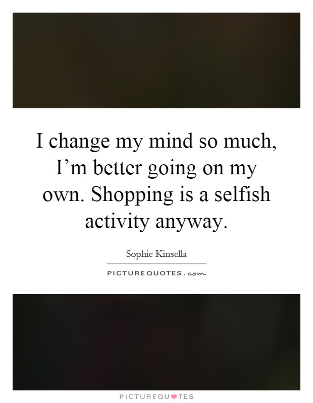 I change my mind so much, I'm better going on my own. Shopping is a selfish activity anyway Picture Quote #1