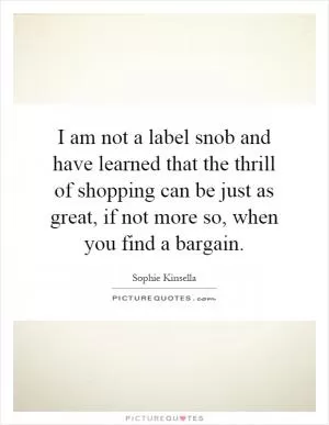 I am not a label snob and have learned that the thrill of shopping can be just as great, if not more so, when you find a bargain Picture Quote #1