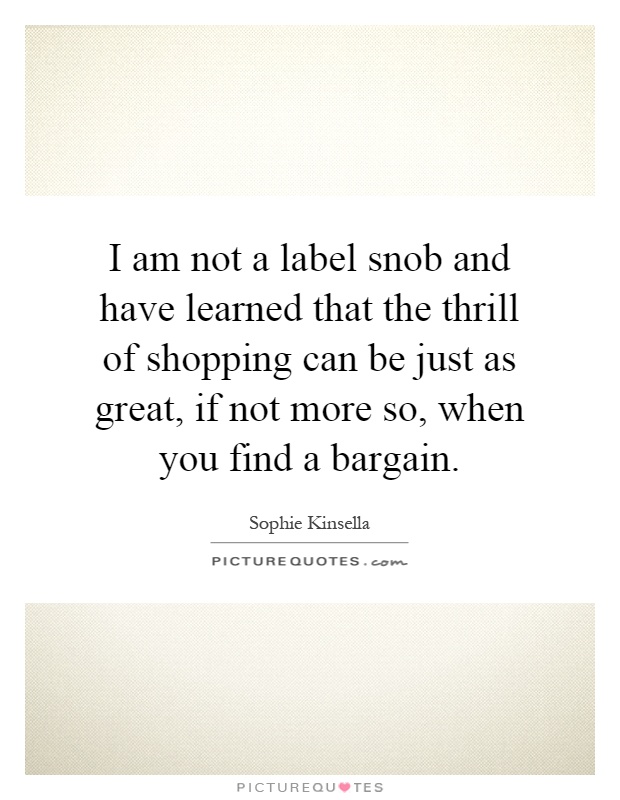 I am not a label snob and have learned that the thrill of shopping can be just as great, if not more so, when you find a bargain Picture Quote #1