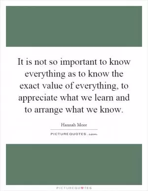 It is not so important to know everything as to know the exact value of everything, to appreciate what we learn and to arrange what we know Picture Quote #1