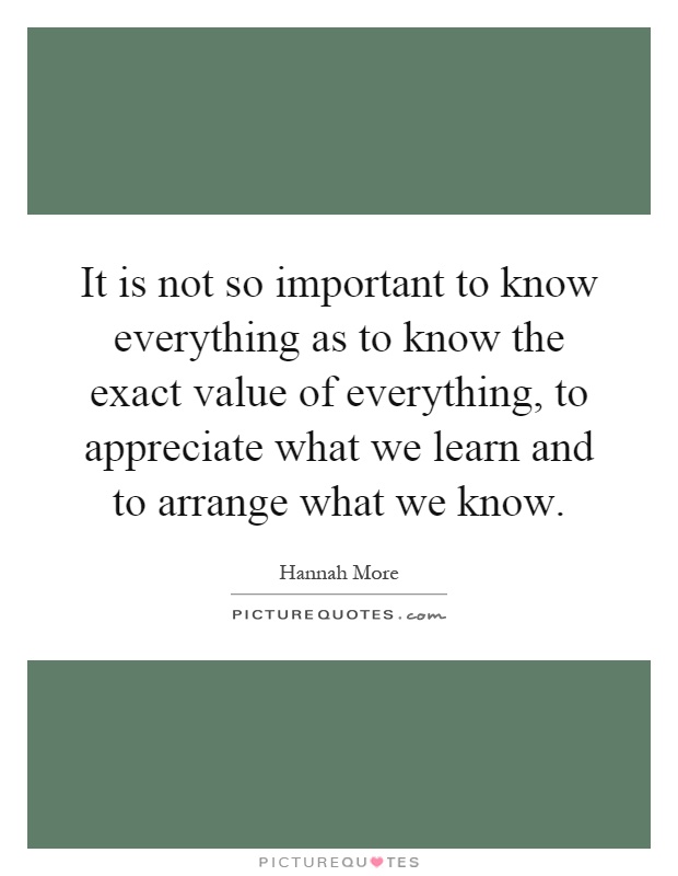 It is not so important to know everything as to know the exact value of everything, to appreciate what we learn and to arrange what we know Picture Quote #1