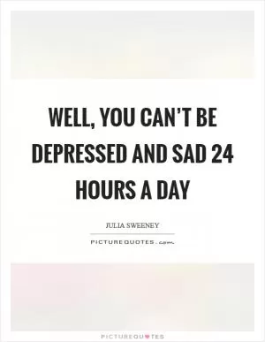 Well, you can’t be depressed and sad 24 hours a day Picture Quote #1