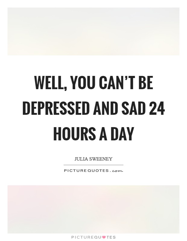 Well, you can't be depressed and sad 24 hours a day Picture Quote #1