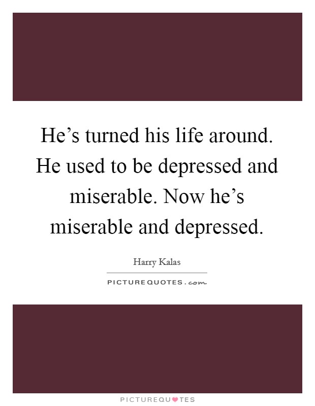 He's turned his life around. He used to be depressed and miserable. Now he's miserable and depressed. Picture Quote #1