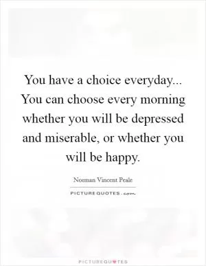 You have a choice everyday... You can choose every morning whether you will be depressed and miserable, or whether you will be happy Picture Quote #1