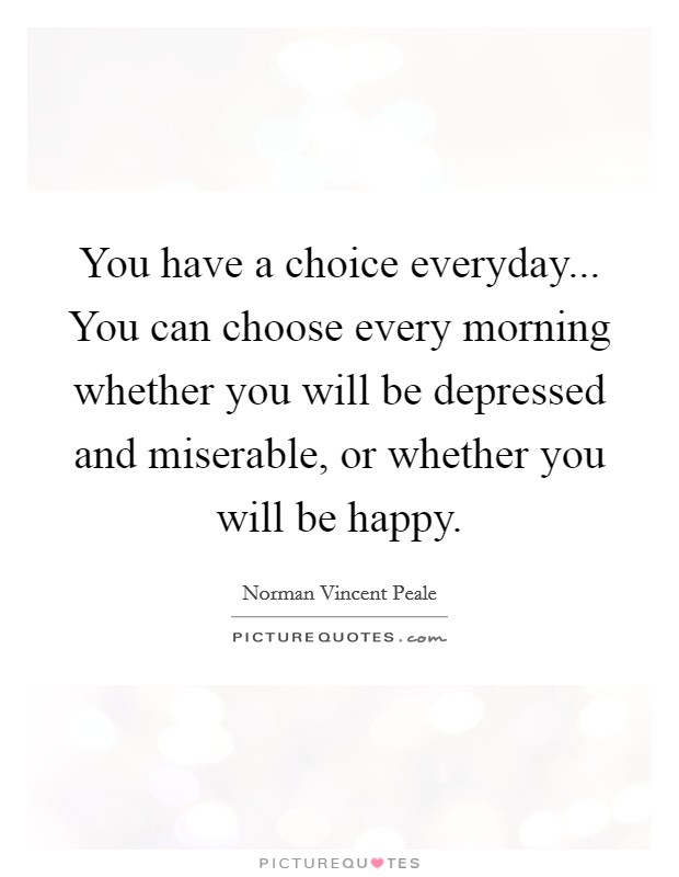 You have a choice everyday... You can choose every morning whether you will be depressed and miserable, or whether you will be happy. Picture Quote #1