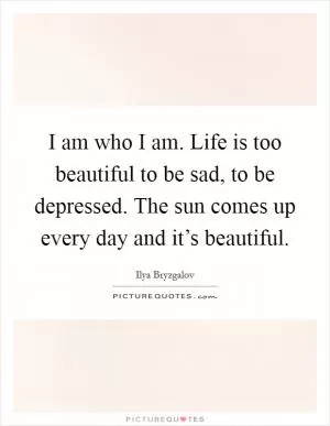 I am who I am. Life is too beautiful to be sad, to be depressed. The sun comes up every day and it’s beautiful Picture Quote #1