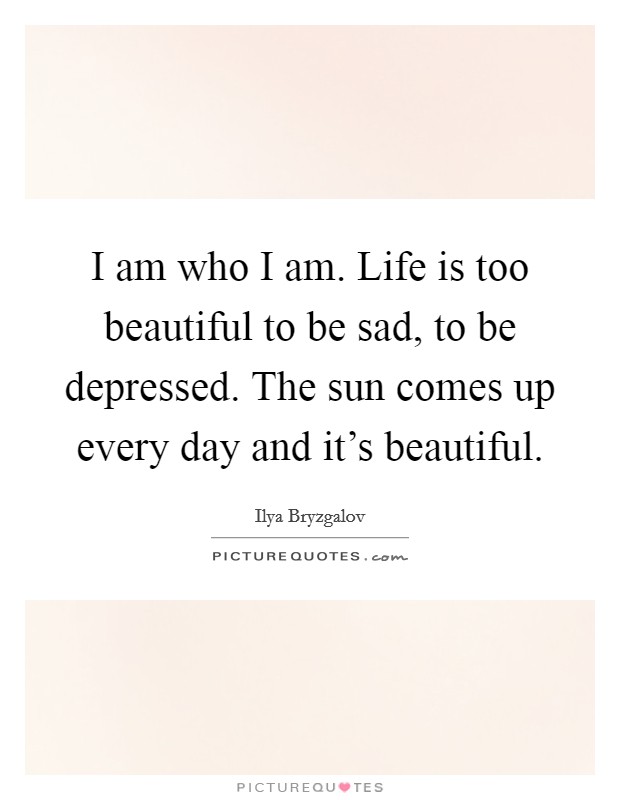 I am who I am. Life is too beautiful to be sad, to be depressed. The sun comes up every day and it's beautiful. Picture Quote #1